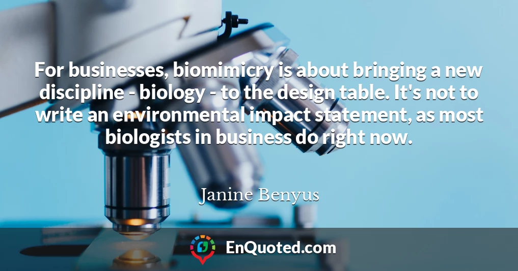For businesses, biomimicry is about bringing a new discipline - biology - to the design table. It's not to write an environmental impact statement, as most biologists in business do right now.