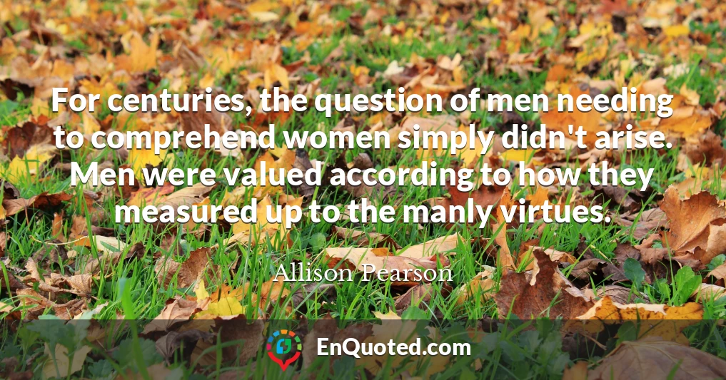 For centuries, the question of men needing to comprehend women simply didn't arise. Men were valued according to how they measured up to the manly virtues.