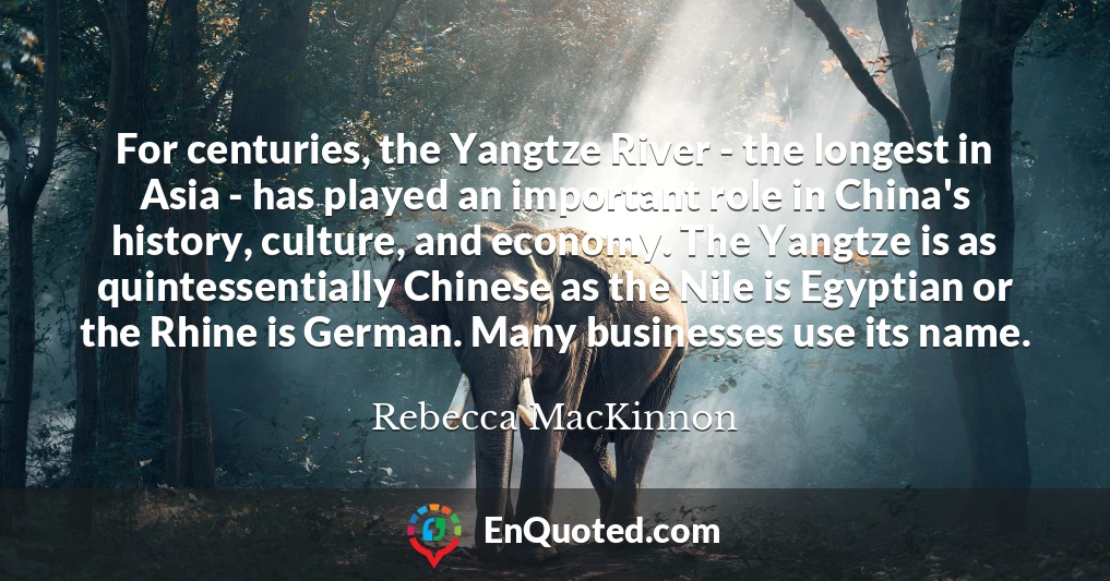 For centuries, the Yangtze River - the longest in Asia - has played an important role in China's history, culture, and economy. The Yangtze is as quintessentially Chinese as the Nile is Egyptian or the Rhine is German. Many businesses use its name.