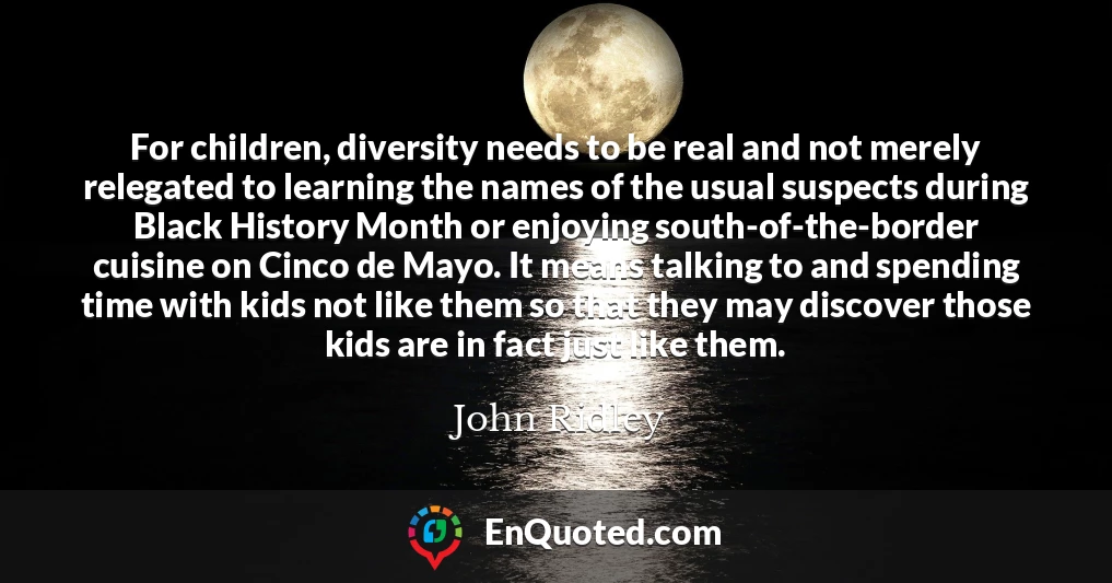 For children, diversity needs to be real and not merely relegated to learning the names of the usual suspects during Black History Month or enjoying south-of-the-border cuisine on Cinco de Mayo. It means talking to and spending time with kids not like them so that they may discover those kids are in fact just like them.
