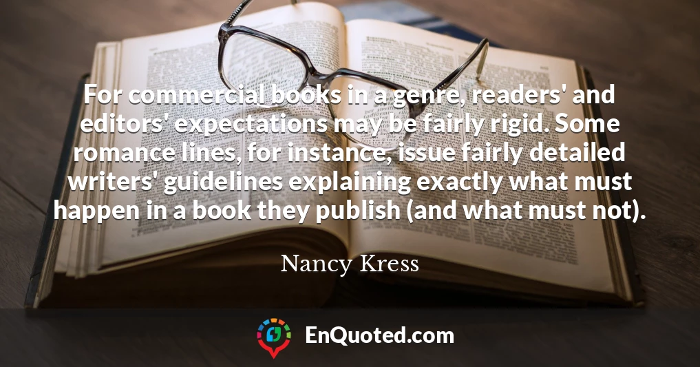 For commercial books in a genre, readers' and editors' expectations may be fairly rigid. Some romance lines, for instance, issue fairly detailed writers' guidelines explaining exactly what must happen in a book they publish (and what must not).
