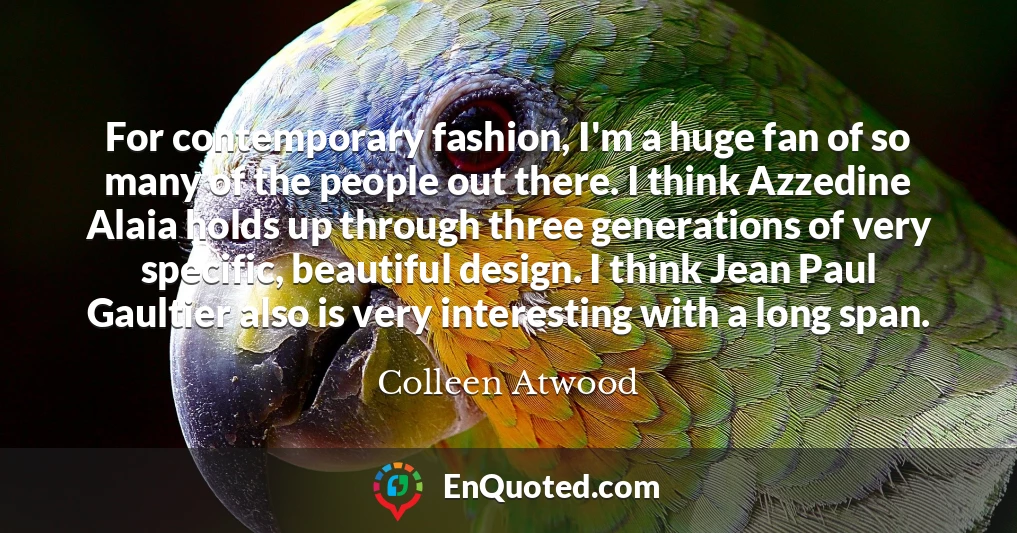 For contemporary fashion, I'm a huge fan of so many of the people out there. I think Azzedine Alaia holds up through three generations of very specific, beautiful design. I think Jean Paul Gaultier also is very interesting with a long span.