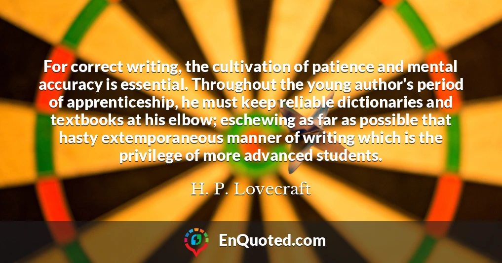 For correct writing, the cultivation of patience and mental accuracy is essential. Throughout the young author's period of apprenticeship, he must keep reliable dictionaries and textbooks at his elbow; eschewing as far as possible that hasty extemporaneous manner of writing which is the privilege of more advanced students.