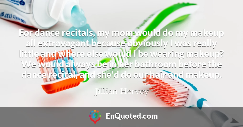 For dance recitals, my mom would do my makeup all extravagant because obviously I was really little and where else would I be wearing makeup? We would always be in her bathroom before the dance recital, and she'd do our hair and makeup.