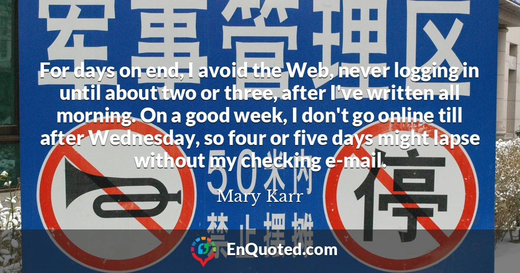 For days on end, I avoid the Web, never logging in until about two or three, after I've written all morning. On a good week, I don't go online till after Wednesday, so four or five days might lapse without my checking e-mail.