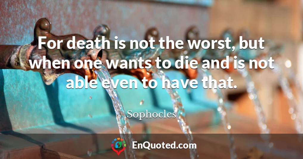 For death is not the worst, but when one wants to die and is not able even to have that.