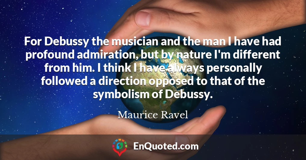 For Debussy the musician and the man I have had profound admiration, but by nature I'm different from him. I think I have always personally followed a direction opposed to that of the symbolism of Debussy.