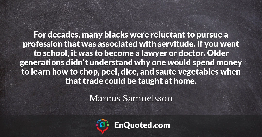 For decades, many blacks were reluctant to pursue a profession that was associated with servitude. If you went to school, it was to become a lawyer or doctor. Older generations didn't understand why one would spend money to learn how to chop, peel, dice, and saute vegetables when that trade could be taught at home.