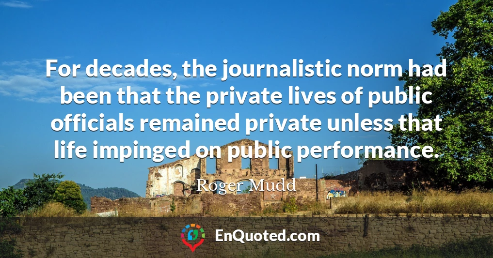 For decades, the journalistic norm had been that the private lives of public officials remained private unless that life impinged on public performance.