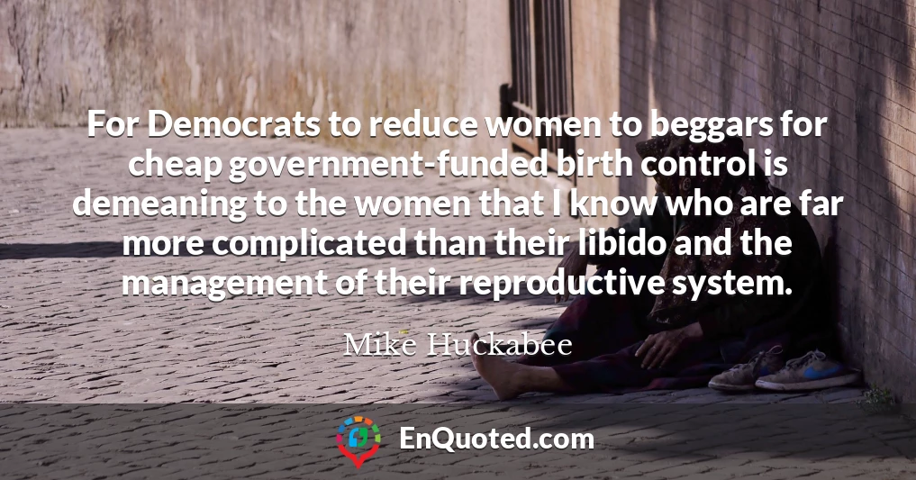For Democrats to reduce women to beggars for cheap government-funded birth control is demeaning to the women that I know who are far more complicated than their libido and the management of their reproductive system.
