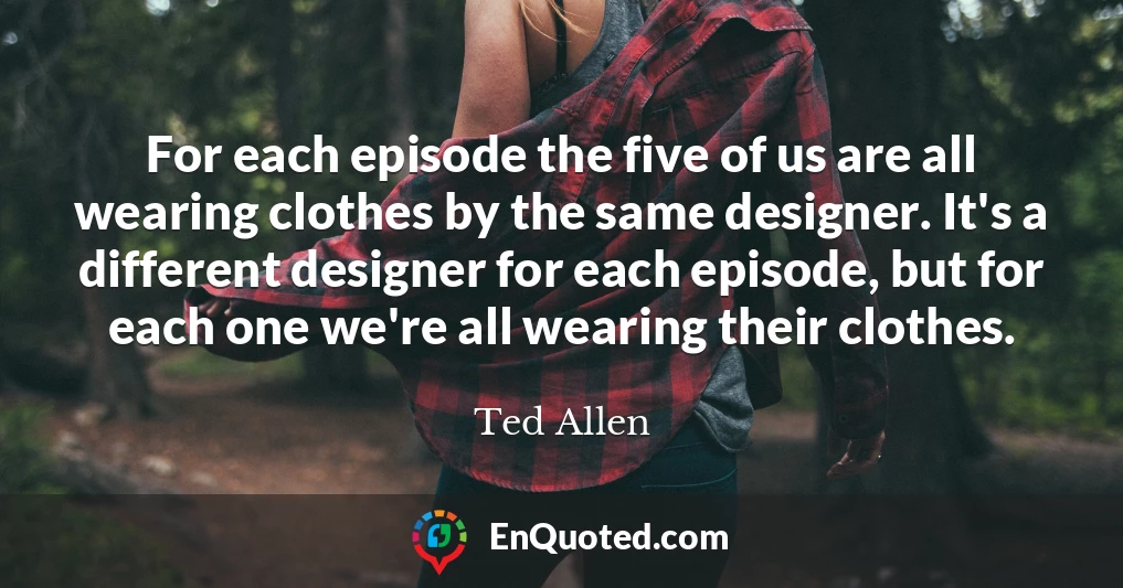 For each episode the five of us are all wearing clothes by the same designer. It's a different designer for each episode, but for each one we're all wearing their clothes.