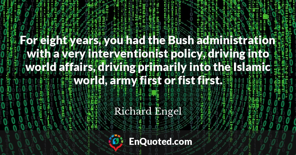 For eight years, you had the Bush administration with a very interventionist policy, driving into world affairs, driving primarily into the Islamic world, army first or fist first.