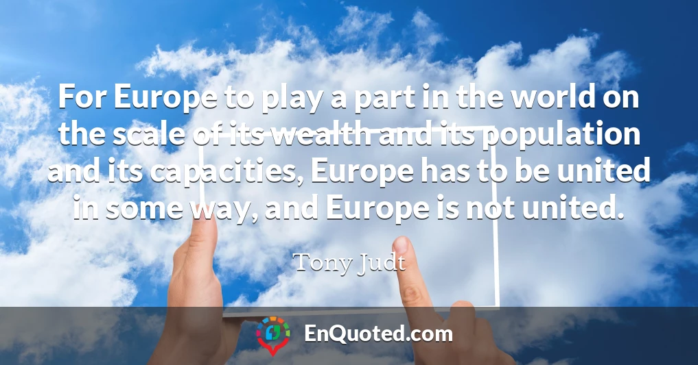 For Europe to play a part in the world on the scale of its wealth and its population and its capacities, Europe has to be united in some way, and Europe is not united.