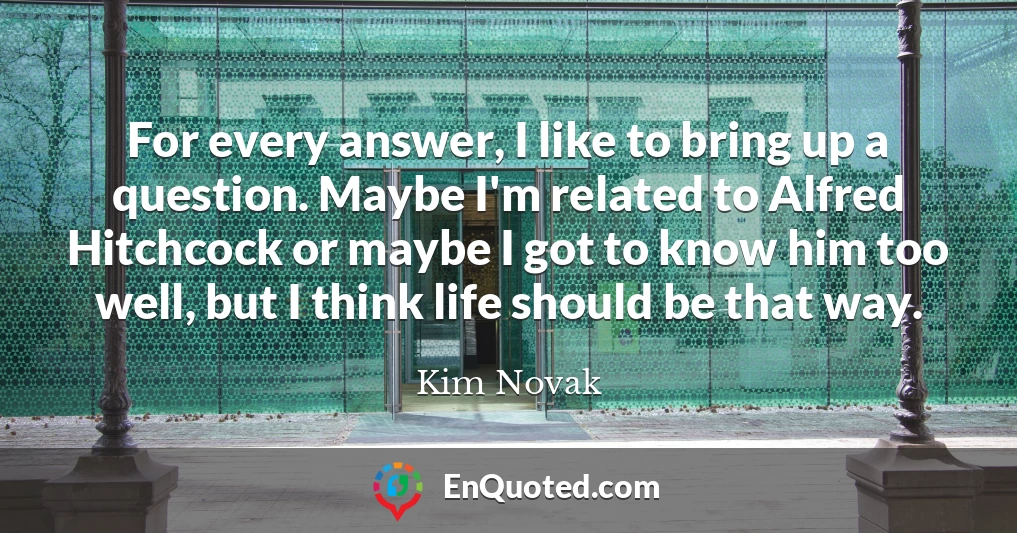 For every answer, I like to bring up a question. Maybe I'm related to Alfred Hitchcock or maybe I got to know him too well, but I think life should be that way.