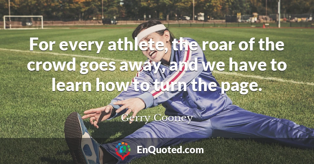 For every athlete, the roar of the crowd goes away, and we have to learn how to turn the page.