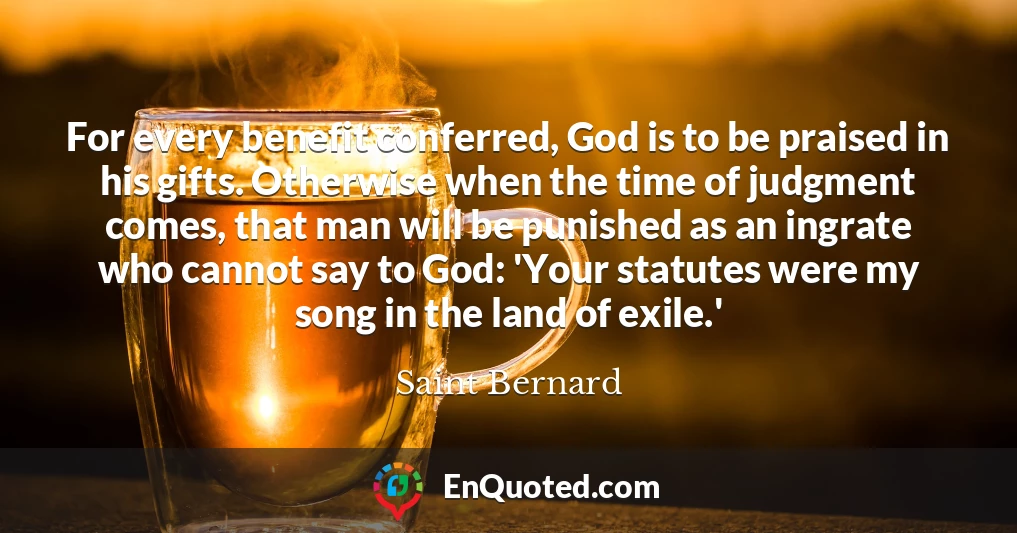 For every benefit conferred, God is to be praised in his gifts. Otherwise when the time of judgment comes, that man will be punished as an ingrate who cannot say to God: 'Your statutes were my song in the land of exile.'