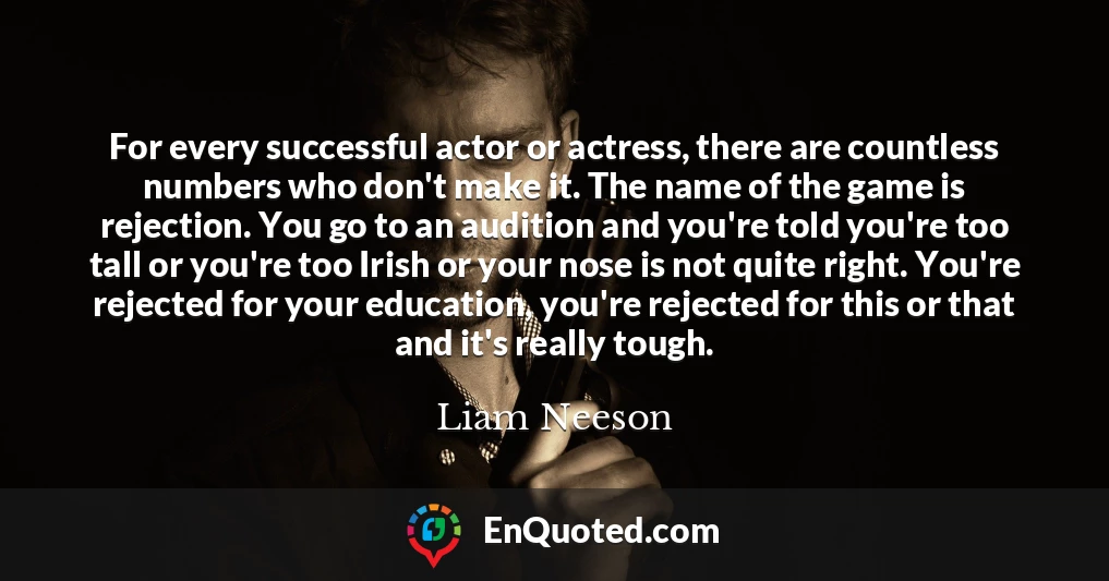 For every successful actor or actress, there are countless numbers who don't make it. The name of the game is rejection. You go to an audition and you're told you're too tall or you're too Irish or your nose is not quite right. You're rejected for your education, you're rejected for this or that and it's really tough.