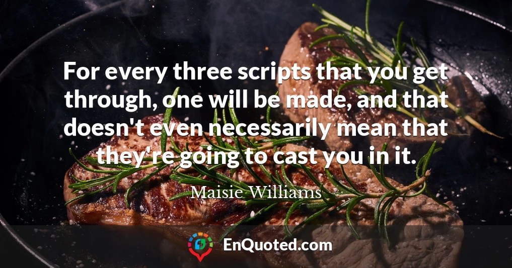 For every three scripts that you get through, one will be made, and that doesn't even necessarily mean that they're going to cast you in it.