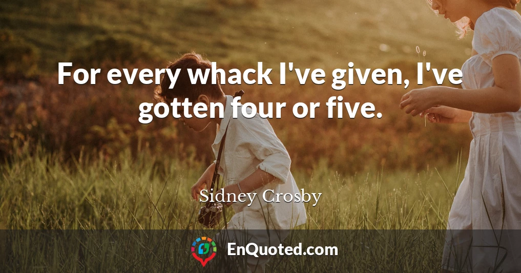 For every whack I've given, I've gotten four or five.