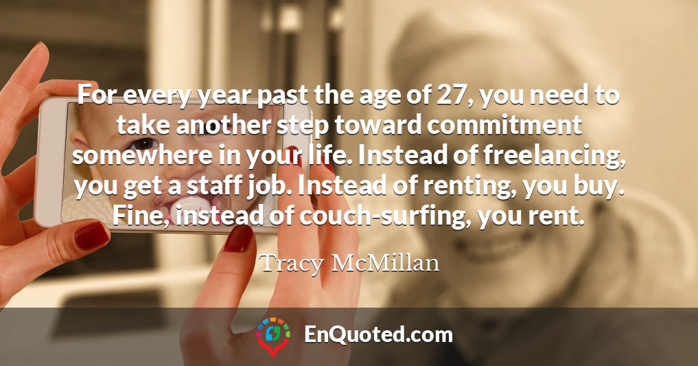 For every year past the age of 27, you need to take another step toward commitment somewhere in your life. Instead of freelancing, you get a staff job. Instead of renting, you buy. Fine, instead of couch-surfing, you rent.