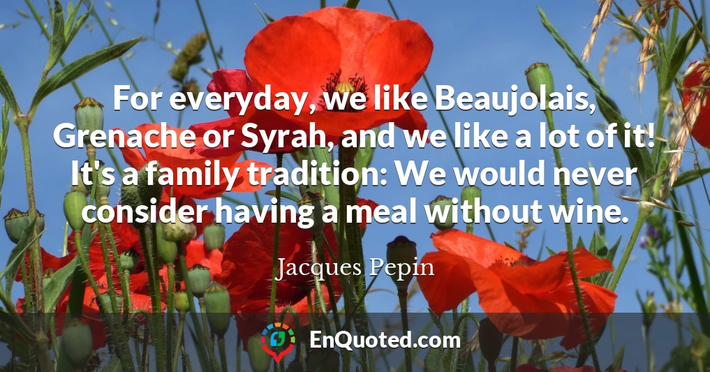 For everyday, we like Beaujolais, Grenache or Syrah, and we like a lot of it! It's a family tradition: We would never consider having a meal without wine.