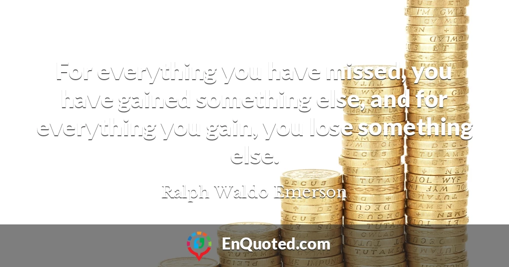 For everything you have missed, you have gained something else, and for everything you gain, you lose something else.