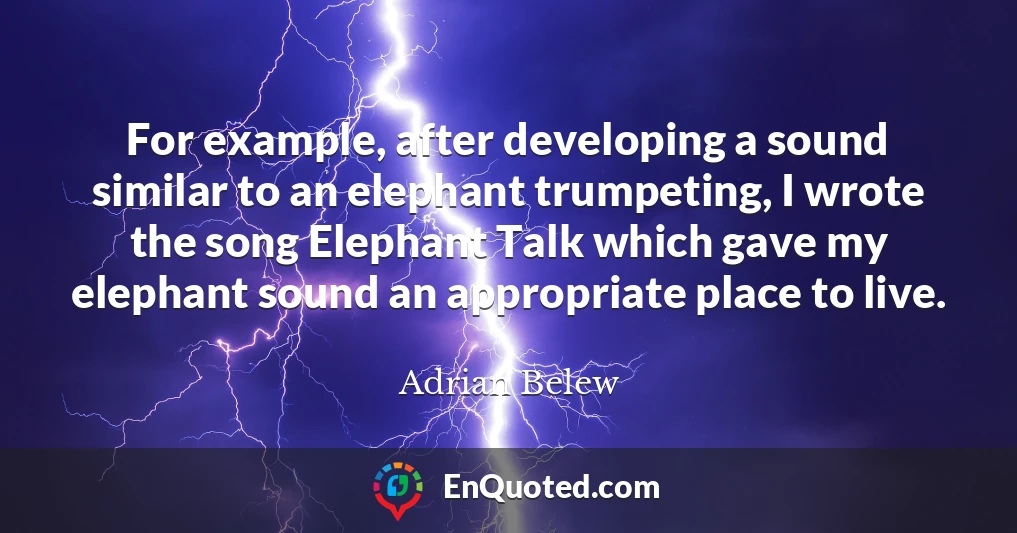 For example, after developing a sound similar to an elephant trumpeting, I wrote the song Elephant Talk which gave my elephant sound an appropriate place to live.