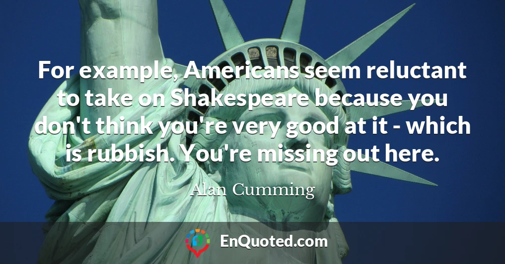 For example, Americans seem reluctant to take on Shakespeare because you don't think you're very good at it - which is rubbish. You're missing out here.