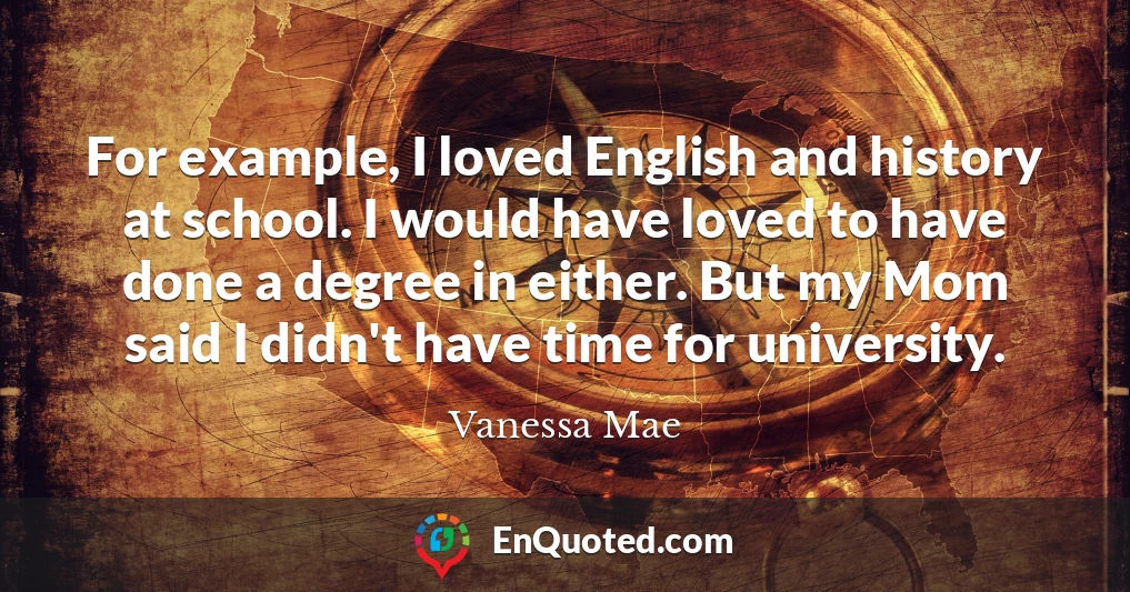 For example, I loved English and history at school. I would have loved to have done a degree in either. But my Mom said I didn't have time for university.