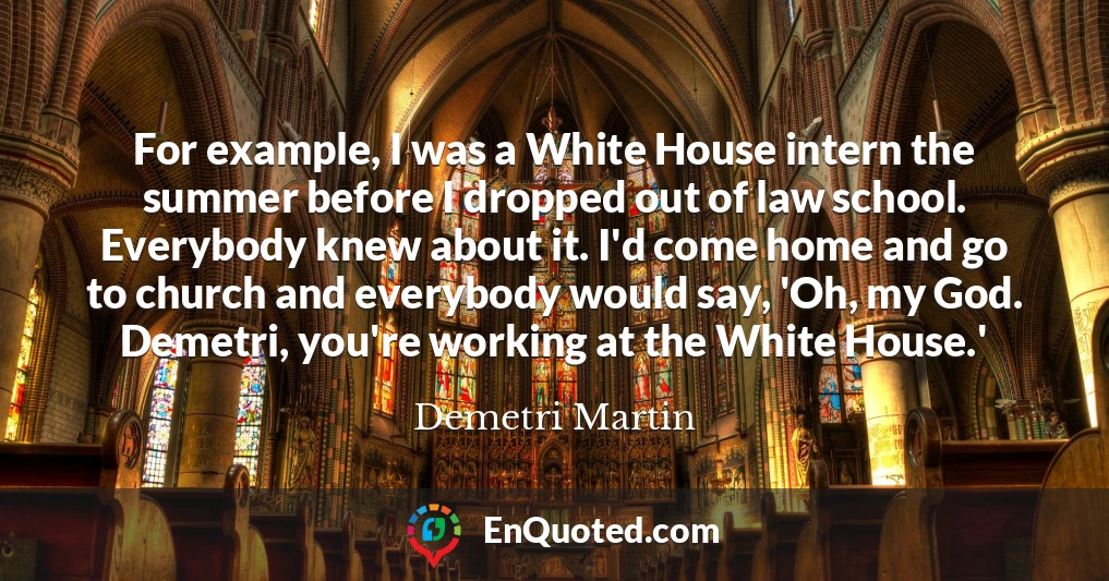 For example, I was a White House intern the summer before I dropped out of law school. Everybody knew about it. I'd come home and go to church and everybody would say, 'Oh, my God. Demetri, you're working at the White House.'