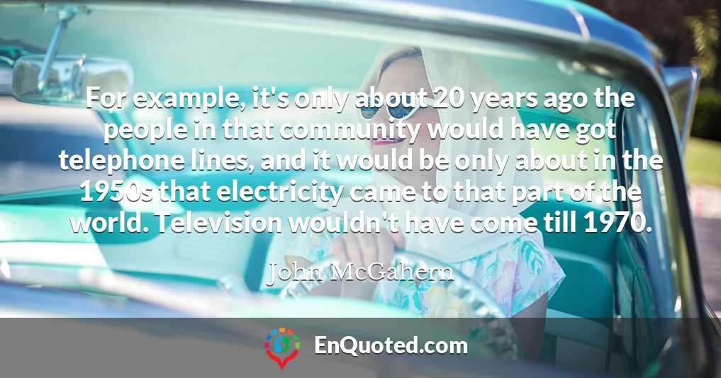 For example, it's only about 20 years ago the people in that community would have got telephone lines, and it would be only about in the 1950s that electricity came to that part of the world. Television wouldn't have come till 1970.