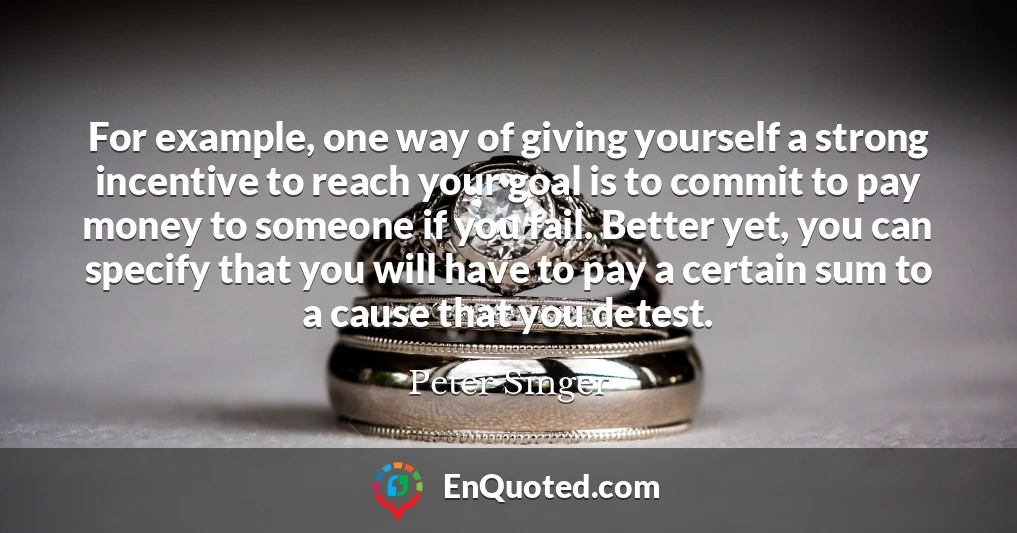 For example, one way of giving yourself a strong incentive to reach your goal is to commit to pay money to someone if you fail. Better yet, you can specify that you will have to pay a certain sum to a cause that you detest.