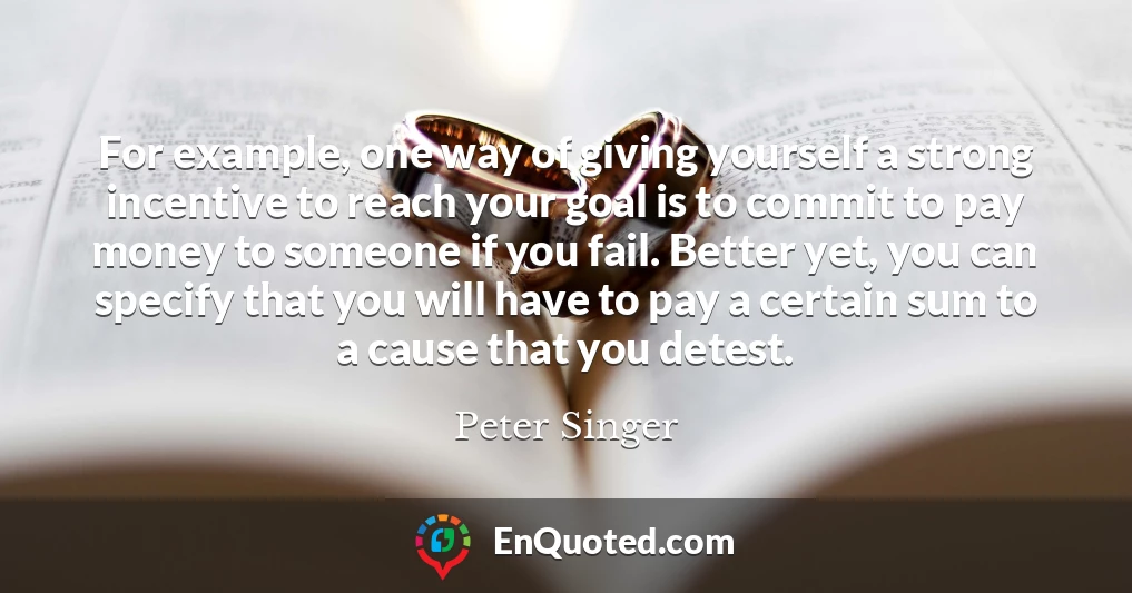 For example, one way of giving yourself a strong incentive to reach your goal is to commit to pay money to someone if you fail. Better yet, you can specify that you will have to pay a certain sum to a cause that you detest.