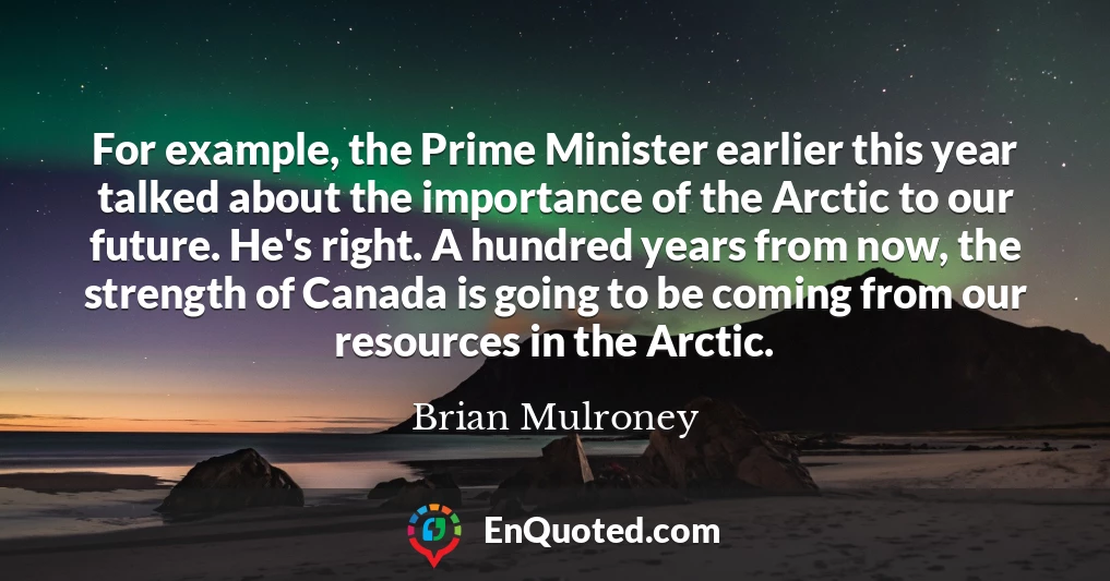 For example, the Prime Minister earlier this year talked about the importance of the Arctic to our future. He's right. A hundred years from now, the strength of Canada is going to be coming from our resources in the Arctic.