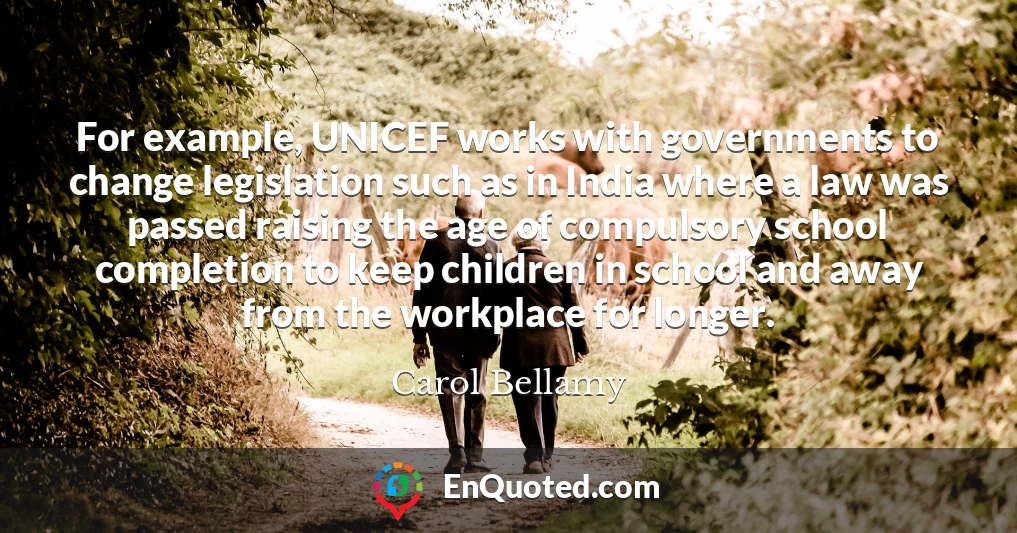 For example, UNICEF works with governments to change legislation such as in India where a law was passed raising the age of compulsory school completion to keep children in school and away from the workplace for longer.