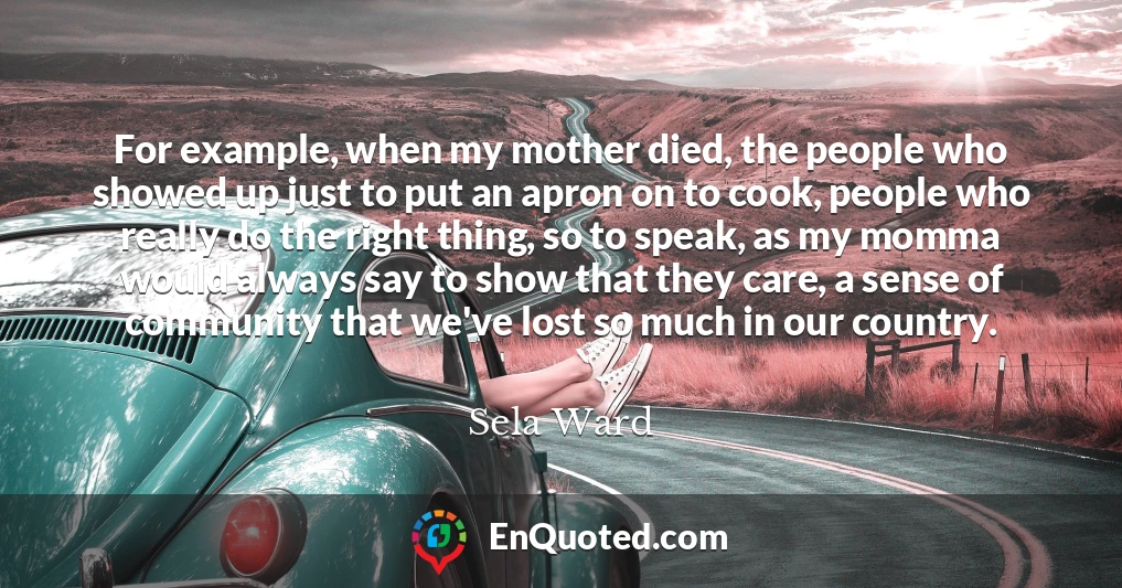 For example, when my mother died, the people who showed up just to put an apron on to cook, people who really do the right thing, so to speak, as my momma would always say to show that they care, a sense of community that we've lost so much in our country.