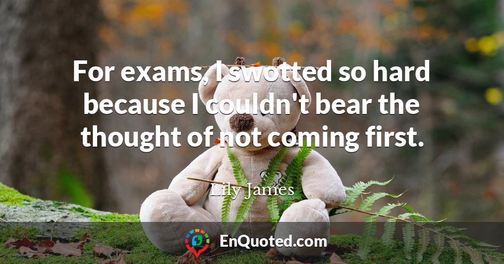 For exams, I swotted so hard because I couldn't bear the thought of not coming first.
