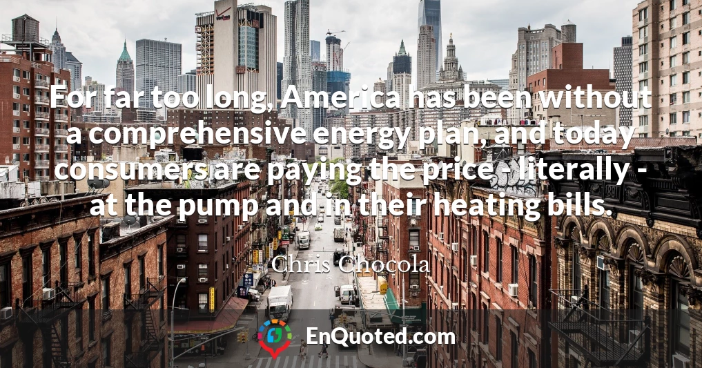 For far too long, America has been without a comprehensive energy plan, and today consumers are paying the price - literally - at the pump and in their heating bills.