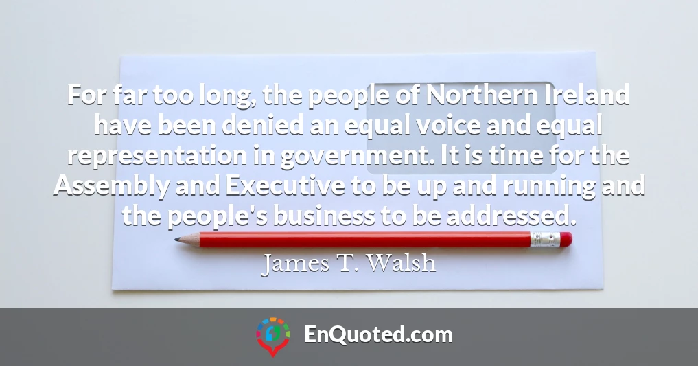 For far too long, the people of Northern Ireland have been denied an equal voice and equal representation in government. It is time for the Assembly and Executive to be up and running and the people's business to be addressed.
