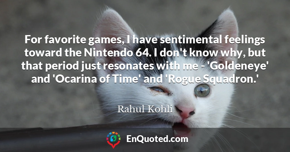 For favorite games, I have sentimental feelings toward the Nintendo 64. I don't know why, but that period just resonates with me - 'Goldeneye' and 'Ocarina of Time' and 'Rogue Squadron.'