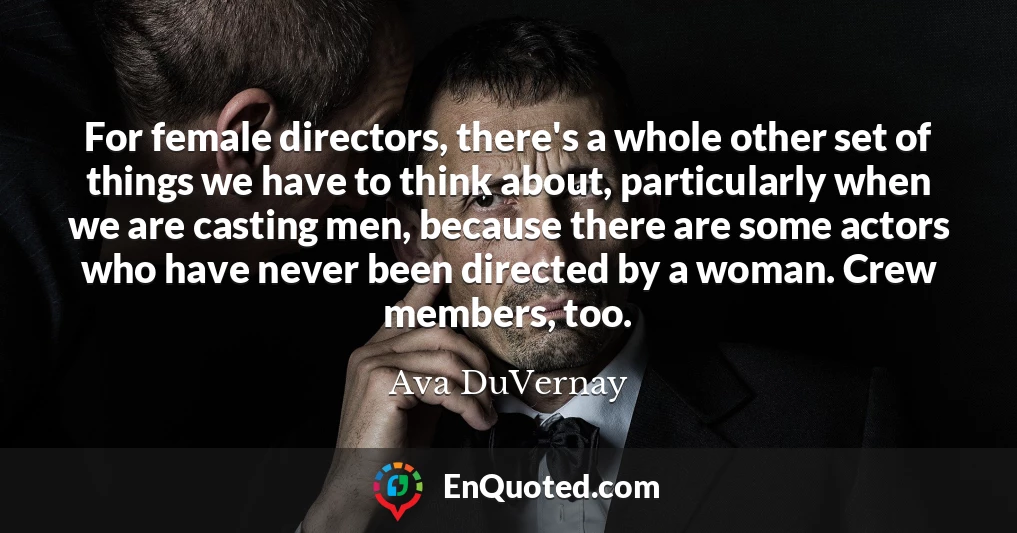 For female directors, there's a whole other set of things we have to think about, particularly when we are casting men, because there are some actors who have never been directed by a woman. Crew members, too.