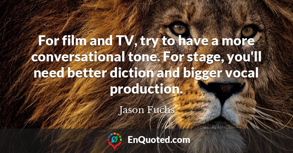 For film and TV, try to have a more conversational tone. For stage, you'll need better diction and bigger vocal production.