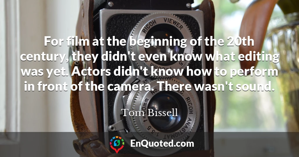 For film at the beginning of the 20th century, they didn't even know what editing was yet. Actors didn't know how to perform in front of the camera. There wasn't sound.