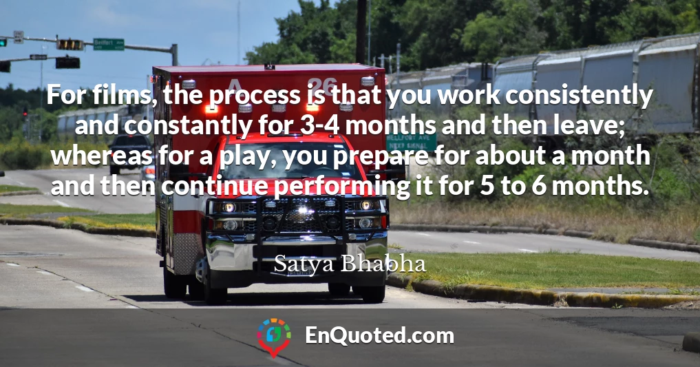 For films, the process is that you work consistently and constantly for 3-4 months and then leave; whereas for a play, you prepare for about a month and then continue performing it for 5 to 6 months.