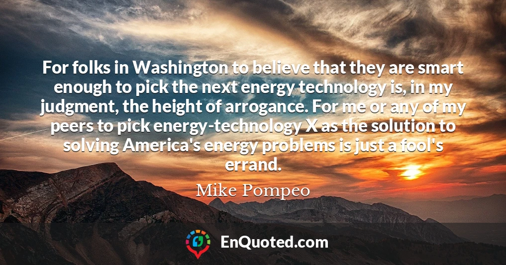 For folks in Washington to believe that they are smart enough to pick the next energy technology is, in my judgment, the height of arrogance. For me or any of my peers to pick energy-technology X as the solution to solving America's energy problems is just a fool's errand.