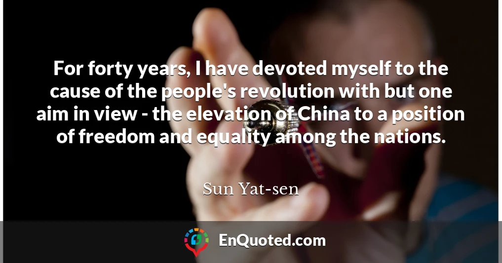 For forty years, I have devoted myself to the cause of the people's revolution with but one aim in view - the elevation of China to a position of freedom and equality among the nations.