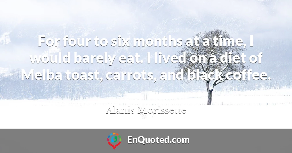 For four to six months at a time, I would barely eat. I lived on a diet of Melba toast, carrots, and black coffee.