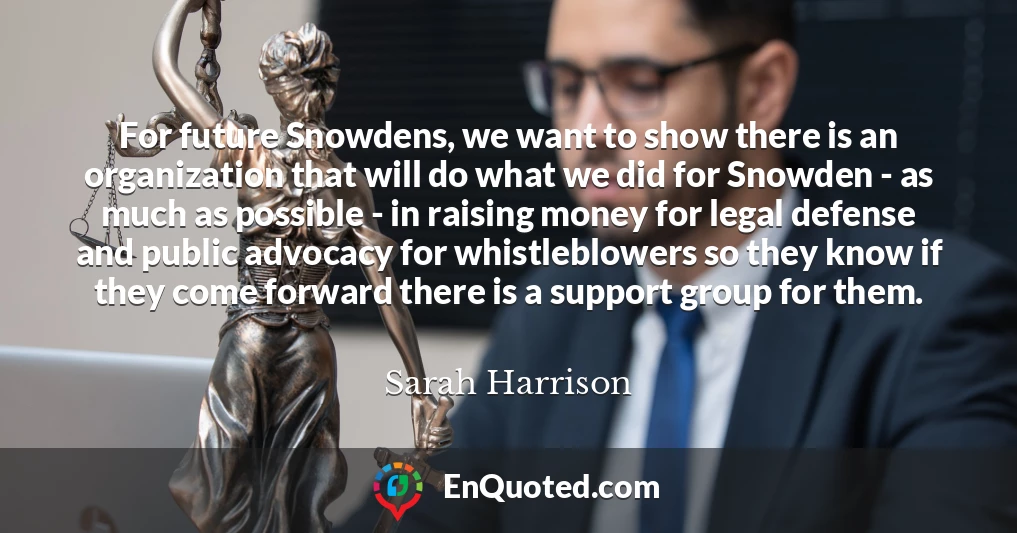 For future Snowdens, we want to show there is an organization that will do what we did for Snowden - as much as possible - in raising money for legal defense and public advocacy for whistleblowers so they know if they come forward there is a support group for them.