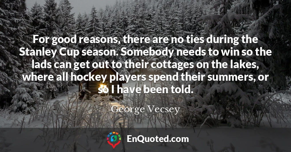 For good reasons, there are no ties during the Stanley Cup season. Somebody needs to win so the lads can get out to their cottages on the lakes, where all hockey players spend their summers, or so I have been told.