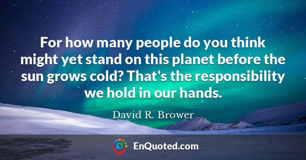 For how many people do you think might yet stand on this planet before the sun grows cold? That's the responsibility we hold in our hands.